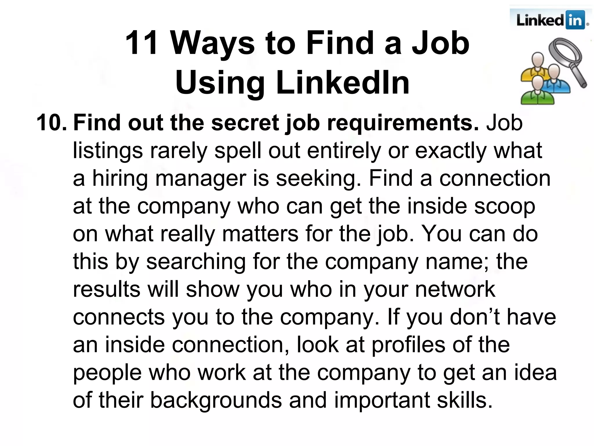 10. Find out the secret job requirements.  Job listings rarely spell out entirely or exactly what a hiring manager is seeking. Find a connection at the company who can get the inside scoop on what really matters for the job. You can do this by searching for the company name; the results will show you who in your network connects you to the company. If you don’t have an inside connection, look at profiles of the people who work at the company to get an idea of their backgrounds and important skills.  11 Ways to Find a Job Using LinkedIn   