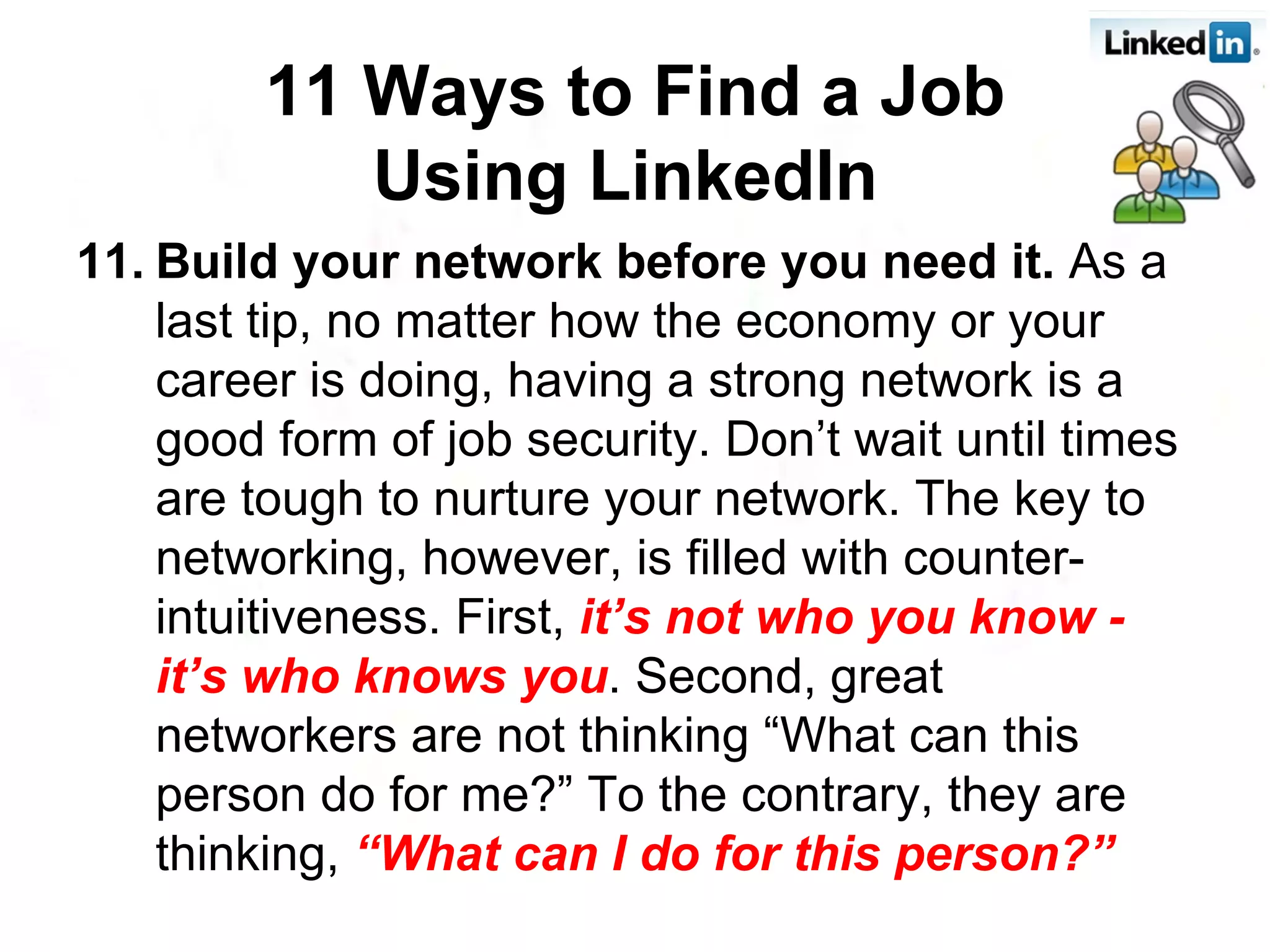 11. Build your network before you need it.  As a last tip, no matter how the economy or your career is doing, having a strong network is a good form of job security. Don’t wait until times are tough to nurture your network. The key to networking, however, is filled with counter-intuitiveness. First,  it’s not who you know - it’s who knows you . Second, great networkers are not thinking “What can this person do for me?” To the contrary, they are thinking,  “What can I do for this person?” 11 Ways to Find a Job Using LinkedIn   