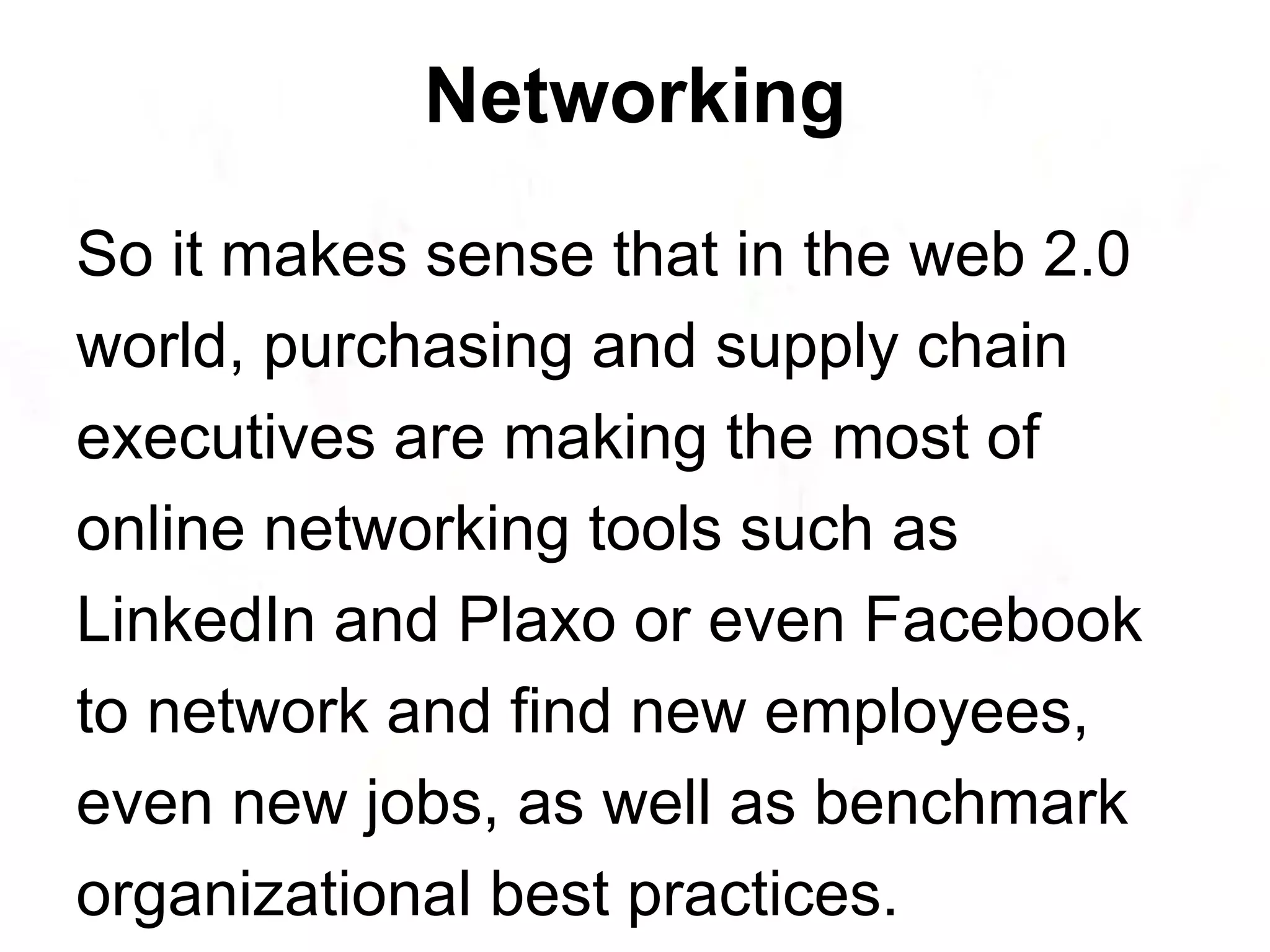 So it makes sense that in the web 2.0 world, purchasing and supply chain executives are making the most of online networking tools such as LinkedIn and Plaxo or even Facebook to network and find new employees, even new jobs, as well as benchmark organizational best practices. Networking 
