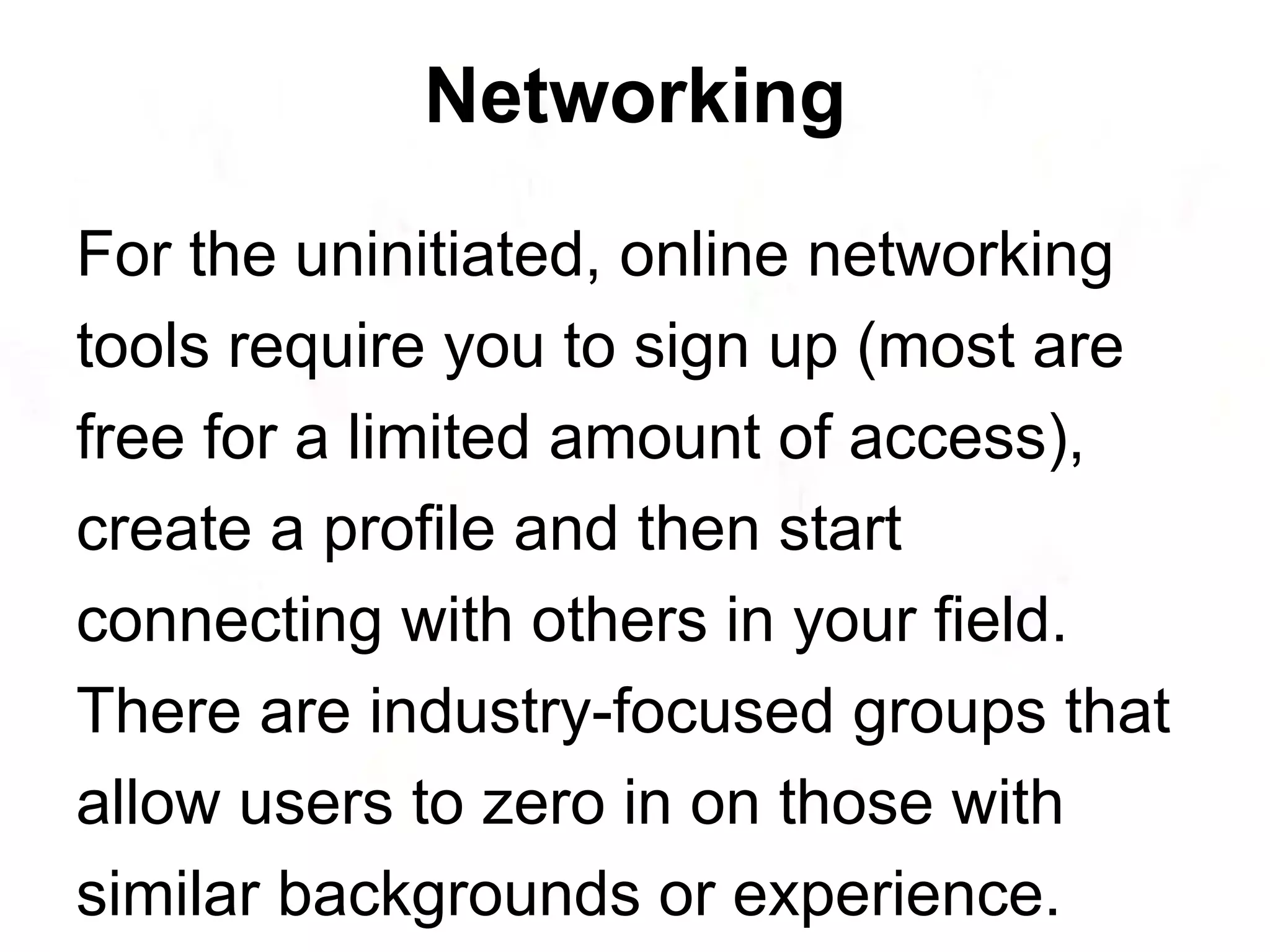 For the uninitiated, online networking tools require you to sign up (most are free for a limited amount of access), create a profile and then start connecting with others in your field. There are industry-focused groups that allow users to zero in on those with similar backgrounds or experience. Networking 