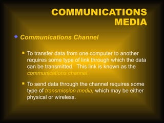 COMMUNICATIONS
                          MEDIA
   Communications Channel

       To transfer data from one computer to another
        requires some type of link through which the data
        can be transmitted. This link is known as the
        communications channel.
       To send data through the channel requires some
        type of transmission media, which may be either
        physical or wireless.
 