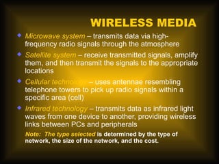 WIRELESS MEDIA
   Microwave system – transmits data via high-
    frequency radio signals through the atmosphere
   Satellite system – receive transmitted signals, amplify
    them, and then transmit the signals to the appropriate
    locations
   Cellular technology – uses antennae resembling
    telephone towers to pick up radio signals within a
    specific area (cell)
   Infrared technology – transmits data as infrared light
    waves from one device to another, providing wireless
    links between PCs and peripherals
    Note: The type selected is determined by the type of
    network, the size of the network, and the cost.
 