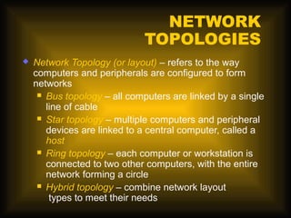 NETWORK
                              TOPOLOGIES
   Network Topology (or layout) – refers to the way
    computers and peripherals are configured to form
    networks
      Bus topology – all computers are linked by a single
       line of cable
      Star topology – multiple computers and peripheral
       devices are linked to a central computer, called a
       host
      Ring topology – each computer or workstation is
       connected to two other computers, with the entire
       network forming a circle
      Hybrid topology – combine network layout
        types to meet their needs
 
