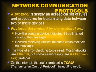 NETWORK/COMMUNICATION
               PROTOCOLS
 A protocol is simply an agreed-on set of rules
  and procedures for transmitting data between
  two or more devices.
 Features determined by the protocol are:
      How the sending device indicates it has finished
       sending the message.
      How the receiving device indicates it has received

       the message.
   The type of error checking to be used. Most networks
    use Ethernet, but some network may use IBM’s Token
    Ring protocol.
   On the Internet, the major protocol is TCP/IP
    (Transmission Control Protocol/Internet Protocol).
 