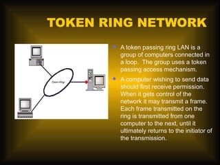 TOKEN RING NETWORK
          A token passing ring LAN is a
           group of computers connected in
           a loop. The group uses a token
           passing access mechanism.
          A computer wishing to send data
           should first receive permission.
           When it gets control of the
           network it may transmit a frame.
           Each frame transmitted on the
           ring is transmitted from one
           computer to the next, until it
           ultimately returns to the initiator of
           the transmission.
 