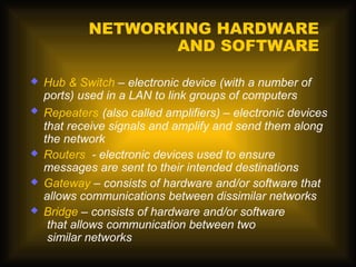 NETWORKING HARDWARE
                   AND SOFTWARE

   Hub & Switch – electronic device (with a number of
    ports) used in a LAN to link groups of computers
   Repeaters (also called amplifiers) – electronic devices
    that receive signals and amplify and send them along
    the network
   Routers - electronic devices used to ensure
    messages are sent to their intended destinations
   Gateway – consists of hardware and/or software that
    allows communications between dissimilar networks
   Bridge – consists of hardware and/or software
     that allows communication between two
     similar networks
 