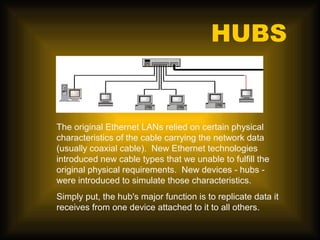 HUBS


The original Ethernet LANs relied on certain physical
characteristics of the cable carrying the network data
(usually coaxial cable). New Ethernet technologies
introduced new cable types that we unable to fulfill the
original physical requirements. New devices - hubs -
were introduced to simulate those characteristics.
Simply put, the hub's major function is to replicate data it
receives from one device attached to it to all others.
 