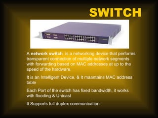 SWITCH


A network switch is a networking device that performs
transparent connection of multiple network segments
with forwarding based on MAC addresses at up to the
speed of the hardware.
It is an Intelligent Device, & It maantains MAC address
table
Each Port of the switch has fixed bandwidth, it works
with flooding & Unicast
It Supports full duplex communication
 