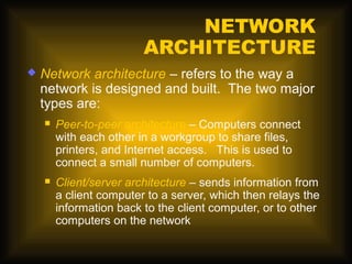 NETWORK
                         ARCHITECTURE
   Network architecture – refers to the way a
    network is designed and built. The two major
    types are:
       Peer-to-peer architecture – Computers connect
        with each other in a workgroup to share files,
        printers, and Internet access. This is used to
        connect a small number of computers.
       Client/server architecture – sends information from
        a client computer to a server, which then relays the
        information back to the client computer, or to other
        computers on the network
 