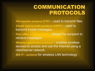 COMMUNICATION
                     PROTOCOLS
   File transfer protocol (FTP) – used to transmit files.
   Simple mail transfer protocol (SMTP) – used to
    transmit e-mail messages.
   Post office protocol (POP) – allows the recipient to
    retrieve messages.
   Wireless application protocol – enables wireless
    devices to access and use the Internet using a
    client/server network.
   802.11 – protocol for wireless LAN technology
 