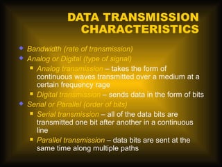 DATA TRANSMISSION
                  CHARACTERISTICS
   Bandwidth (rate of transmission)
   Analog or Digital (type of signal)
      Analog transmission – takes the form of
       continuous waves transmitted over a medium at a
       certain frequency rage
      Digital transmission – sends data in the form of bits

   Serial or Parallel (order of bits)
      Serial transmission – all of the data bits are
       transmitted one bit after another in a continuous
       line
      Parallel transmission – data bits are sent at the
       same time along multiple paths
 