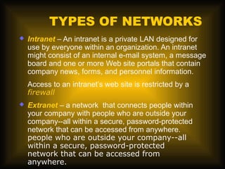 TYPES OF NETWORKS
   Intranet – An intranet is a private LAN designed for
    use by everyone within an organization. An intranet
    might consist of an internal e-mail system, a message
    board and one or more Web site portals that contain
    company news, forms, and personnel information.
    Access to an intranet’s web site is restricted by a
    firewall
   Extranet – a network that connects people within
    your company with people who are outside your
    company--all within a secure, password-protected
    network that can be accessed from anywhere.
    people who are outside your company--all
    within a secure, password-protected
    network that can be accessed from
    anywhere.
 