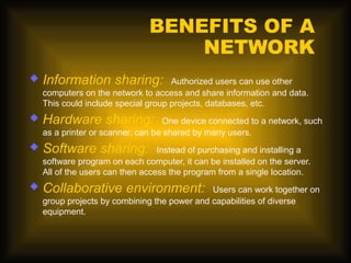 BENEFITS OF A
                                   NETWORK
   Information sharing:             Authorized users can use other
    computers on the network to access and share information and data.
    This could include special group projects, databases, etc.
   Hardware sharing:              One device connected to a network, such
    as a printer or scanner, can be shared by many users.
   Software sharing:             Instead of purchasing and installing a
    software program on each computer, it can be installed on the server.
    All of the users can then access the program from a single location.
   Collaborative environment:                Users can work together on
    group projects by combining the power and capabilities of diverse
    equipment.
 