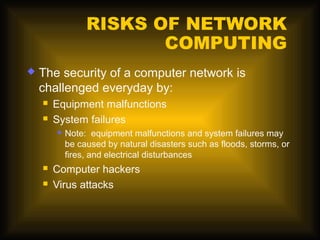 RISKS OF NETWORK
                        COMPUTING
   The security of a computer network is
    challenged everyday by:
       Equipment malfunctions
       System failures
           Note: equipment malfunctions and system failures may
            be caused by natural disasters such as floods, storms, or
            fires, and electrical disturbances
       Computer hackers
       Virus attacks
 