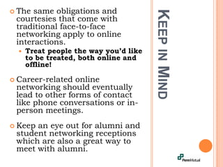 Keep in Mind The same obligations and courtesies that come with traditional face-to-face networking apply to online interactions.Treat people the way you’d like to be treated, both online and offline!Career-related online networking should eventually lead to other forms of contact like phone conversations or in-person meetings.Keep an eye out for alumni and student networking receptions which are also a great way to meet with alumni. 
