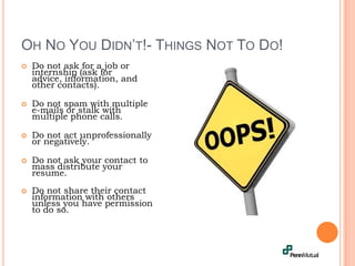 Oh No You Didn’t!- Things Not To Do!Do not ask for a job or internship (ask for advice, information, and other contacts).Do not spam with multiple e-mails or stalk with multiple phone calls. Do not act unprofessionally or negatively.Do not ask your contact to mass distribute your resume. Do not share their contact information with others unless you have permission to do so.