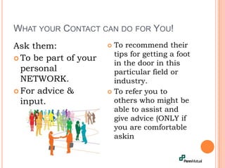 What your Contact can do for You!Ask them:To be part of your personal NETWORK.For advice & input.To recommend their tips for getting a foot in the door in this particular field or industry.To refer you to others who might be able to assist and give advice (ONLY if you are comfortable askin