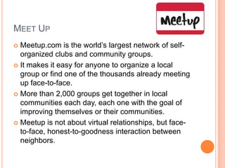Meet UpMeetup.com is the world’s largest network of self-organized clubs and community groups.It makes it easy for anyone to organize a local group or find one of the thousands already meeting up face-to-face.More than 2,000 groups get together in local communities each day, each one with the goal of improving themselves or their communities.Meetup is not about virtual relationships, but face-to-face, honest-to-goodness interaction between neighbors.