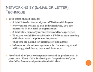 Networking by (E-mail or Letter) TechniqueYour letter should include:A brief introduction and your affiliation with LoyolaWhy you are writing to this individual; why you are interested in this field or organization A brief statement of your interests and/or experience That you would like to schedule a 15-30 minute meeting with them over the phone or in personThat you are asking for information and advice.Information about arrangements for the meeting or call with suggested dates, times and locations.Proofread all of your correspondence and be professional in your tone.  Even if this is already an “acquaintance” you should be formal and professional with them.