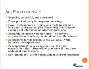 Act Professionally	Be polite, respectful, and charming!Dress professionally for in-person meetings.Have 10-15 appropriate questions ready to ask for a half hour conversation, (see Networking Guidelines for examples of informational interview questions).Research the people you may meet. This always surprise them & makes you stand out from the masses. Be prepared for the person to ask you about your interests and experiences.Be respectful of the person’s time and keep the conversation short; they will let you know if they have additional time to share. Say “Thank You” at the conclusion of your conversation!