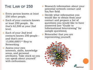 The Law of 250Research information about your potential network contact and his/her field.Decide what information you would like to obtain from your contact and prepare a list of questions you would like to have answered (see “Guide to Informational Interviewing” for sample questions).Remember that you are representing yourself.Every person knows at least 250 other people.Each of your contacts knows at least 250 people.  So that’s 62,500 at your 2nd level.Each of your 2nd level contacts knows 250 people - and that’s over 15,000,000!1st Step to NetworkingAssess your own interests, skills, knowledge areas, and personal attributes. Take stock so you can speak about yourself with enthusiasm.
