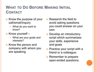 What to Do Before Making Initial ContactKnow the purpose of your call/email/inquiryWhat do you want to know?Know yourself –What are your goals and interests?Know the person and company with whom you are speakingResearch the field to avoid asking questions you could answer on your ownDevelop an introductory script which summarizes your skills, experience and goalsPractice your script with a friend or a colleague. Remember to prepare open-ended questions.