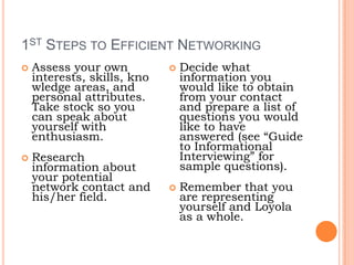 1st Steps to Efficient NetworkingAssess your own interests, skills, knowledge areas, and personal attributes. Take stock so you can speak about yourself with enthusiasm.Research information about your potential network contact and his/her field.Decide what information you would like to obtain from your contact and prepare a list of questions you would like to have answered (see “Guide to Informational Interviewing” for sample questions).Remember that you are representing yourself and Loyola as a whole.