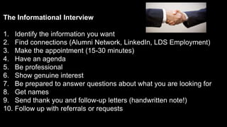 The Informational Interview
1. Identify the information you want
2. Find connections (Alumni Network, LinkedIn, LDS Employment)
3. Make the appointment (15-30 minutes)
4. Have an agenda
5. Be professional
6. Show genuine interest
7. Be prepared to answer questions about what you are looking for
8. Get names
9. Send thank you and follow-up letters (handwritten note!)
10. Follow up with referrals or requests
 