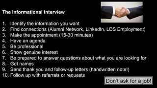 The Informational Interview
1. Identify the information you want
2. Find connections (Alumni Network, LinkedIn, LDS Employment)
3. Make the appointment (15-30 minutes)
4. Have an agenda
5. Be professional
6. Show genuine interest
7. Be prepared to answer questions about what you are looking for
8. Get names
9. Send thank you and follow-up letters (handwritten note!)
10. Follow up with referrals or requests
Don’t ask for a job!
 