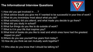 The Informational Interview Questions
(our top 10 + 1)
1.How did you get involved in . . .?
2.What advice would you give me if I wanted to be successful in your line of work?
3.What do you love/enjoy most about what you do?
4.What school(s) did you attend, and what made you decide to go there?
5.What did you study in school?
6.What fun things do you like to do outside of work?
7.What is it in your life that inspires you?
8.What kind of books do you like to read and which ones have had the greatest
impact on you?
9.Where do you see yourself five years from today?
10.How do you think we can mutually work together?
11.Who else do you know that I should be talking to?
 