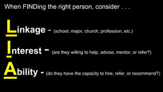 Linkage - (school, major, church, profession, etc.)
Interest - (are they willing to help, advise, mentor, or refer?)
Ability - (do they have the capacity to hire, refer, or recommend?)
When FINDing the right person, consider . . .
 