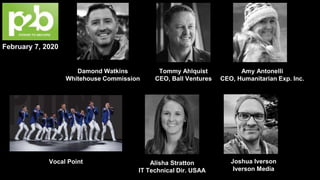 February 7, 2020
Amy Antonelli
CEO, Humanitarian Exp. Inc.
Tommy Ahlquist
CEO, Ball Ventures
Damond Watkins
Whitehouse Commission
Joshua Iverson
Iverson Media
Alisha Stratton
IT Technical Dir. USAA
Vocal Point
 