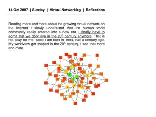 14 Oct 2007  | Sunday  |  Virtual Networking  |  Reflections Reading more and more about the growing virtual network on the Internet I slowly understand that the human world community really entered into a new era.  I finally have to admit that we don't live in the 20 th  century anymore . That is not easy for me, since I am born in 1954, half a century ago. My worldview got shaped in the 20 th  century. I see that more and more.  
