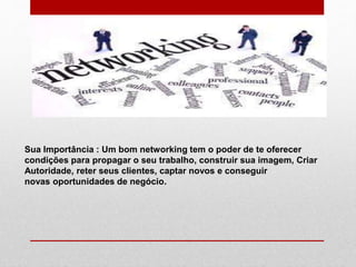 Sua Importância : Um bom networking tem o poder de te oferecer
condições para propagar o seu trabalho, construir sua imagem, Criar
Autoridade, reter seus clientes, captar novos e conseguir
novas oportunidades de negócio.
 