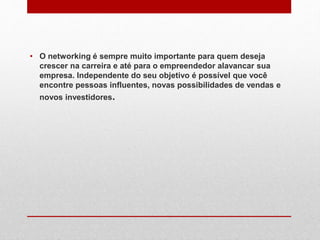 • O networking é sempre muito importante para quem deseja
crescer na carreira e até para o empreendedor alavancar sua
empresa. Independente do seu objetivo é possível que você
encontre pessoas influentes, novas possibilidades de vendas e
novos investidores.
 