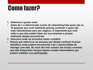 Como fazer?
1. Selecione o grupo certo:
• Antes de ir a determinado evento de networking liste quais são as
10 pessoas que você realmente precisa conhecer e quais são
mais interessantes para seu negócio. É importante que você
saiba o que elas podem fazer por sua empresa e porque
realmente deseja encontrá-las.
1. Descubra onde vai encontrar esses contatos:
• Depois que selecionar as pessoas que deseja conhecer busque
identificar onde poderá encontrá-las e ter a oportunidade de
interagir com elas. Se você não tiver acesso aos locais e eventos
que elas frequentam busque aquele contato intermediário que
poderá viabilizar sua participação.
 