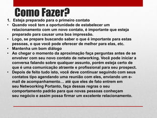 Como Fazer?1. Esteja preparado para o primeiro contato
• Quando você tem a oportunidade de estabelecer um
relacionamento com um novo contato, é importante que esteja
preparado para causar uma boa impressão.
• Logo, se prepare buscando saber o que é importante para estas
pessoas, o que você pode oferecer de melhor para elas, etc.
• Mantenha um bom diálogo
• Ao chegar o momento da aproximação faça perguntas antes de se
envolver com seu novo contato de networking. Você pode iniciar a
conversa falando sobre qualquer assunto, porém esteja certo de
que é uma comunicação atraente e profissional para seu prospect.
• Depois de feito tudo isto, você deve continuar seguindo com seus
contatos tipo agendando uma reunião com eles, enviando um e-
mail de acompanhamento… até que eles de fato entrem em
seu Netwoorking Portanto, faça dessas regras o seu
comportamento padrão para que novas pessoas conheçam
seu negócio e assim possa firmar um excelente relacionamento.
 