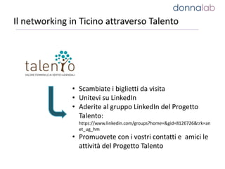 Il networking in Ticino attraverso Talento
• Scambiate i biglietti da visita
• Unitevi su LinkedIn
• Aderite al gruppo LinkedIn del Progetto
Talento:
https://www.linkedin.com/groups?home=&gid=8126726&trk=an
et_ug_hm
• Promuovete con i vostri contatti e amici le
attività del Progetto Talento
 