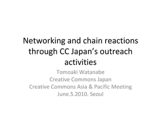 Networking and chain reactions through CC Japan’s outreach activities Tomoaki Watanabe Creative Commons Japan Creative Commons Asia & Pacific Meeting June.5.2010. Seoul For licensing information, see the last page. 