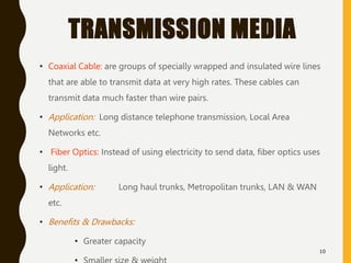 TRANSMISSION MEDIA
• Coaxial Cable: are groups of specially wrapped and insulated wire lines
that are able to transmit data at very high rates. These cables can
transmit data much faster than wire pairs.
• Application: Long distance telephone transmission, Local Area
Networks etc.
• Fiber Optics: Instead of using electricity to send data, fiber optics uses
light.
• Application: Long haul trunks, Metropolitan trunks, LAN & WAN
etc.
• Benefits & Drawbacks:
• Greater capacity
10
 