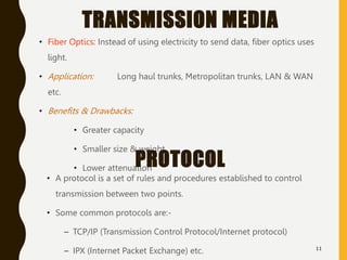 TRANSMISSION MEDIA
• Fiber Optics: Instead of using electricity to send data, fiber optics uses
light.
• Application: Long haul trunks, Metropolitan trunks, LAN & WAN
etc.
• Benefits & Drawbacks:
• Greater capacity
• Smaller size & weight
• Lower attenuation
11
PROTOCOL
• A protocol is a set of rules and procedures established to control
transmission between two points.
• Some common protocols are:-
– TCP/IP (Transmission Control Protocol/Internet protocol)
– IPX (Internet Packet Exchange) etc.
 