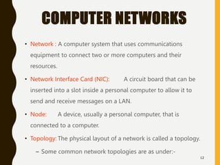 COMPUTER NETWORKS
• Network : A computer system that uses communications
equipment to connect two or more computers and their
resources.
• Network Interface Card (NIC): A circuit board that can be
inserted into a slot inside a personal computer to allow it to
send and receive messages on a LAN.
• Node: A device, usually a personal computer, that is
connected to a computer.
• Topology: The physical layout of a network is called a topology.
– Some common network topologies are as under:-
12
 