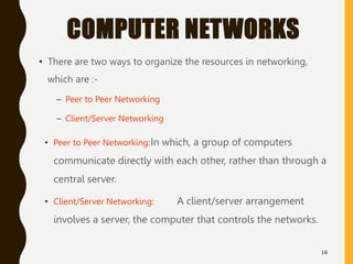 COMPUTER NETWORKS
• There are two ways to organize the resources in networking,
which are :-
– Peer to Peer Networking
– Client/Server Networking
16
• Peer to Peer Networking:In which, a group of computers
communicate directly with each other, rather than through a
central server.
• Client/Server Networking: A client/server arrangement
involves a server, the computer that controls the networks.
 