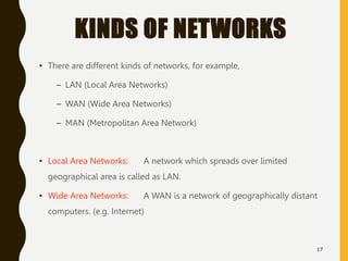 KINDS OF NETWORKS
• There are different kinds of networks, for example,
– LAN (Local Area Networks)
– WAN (Wide Area Networks)
– MAN (Metropolitan Area Network)
• Local Area Networks: A network which spreads over limited
geographical area is called as LAN.
• Wide Area Networks: A WAN is a network of geographically distant
computers. (e.g. Internet)
17
 