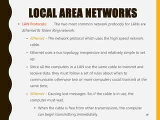 LOCAL AREA NETWORKS
• LAN Protocols: The two most common network protocols for LANs are
Ethernet & Token Ring network.
– Ethernet – The network protocol which uses the high speed network
cable.
– Ethernet uses a bus topology, inexpensive and relatively simple to set
up.
– Since all the computers in a LAN use the same cable to transmit and
receive data, they must follow a set of rules about when to
communicate; otherwise two or more computers could transmit at the
same time,
– Ethernet – Causing lost messages. So, if the cable is in use, the
computer must wait.
• When the cable is free from other transmissions, the computer
can begin transmitting immediately. 19
 