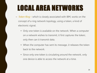 LOCAL AREA NETWORKS
– Token Ring – which is closely associated with IBM, works on the
concept of a ring network topology, using a token, a kind of
electronic signal.
• Only one token is available on the network. When a computer
on a network wishes to transmit, it first captures the token;
only then can it transmit data.
• When the computer has sent its message, it releases the token
back to the network.
• Since only one token is circulating around the network, only
one device is able to access the network at a time.
20
 