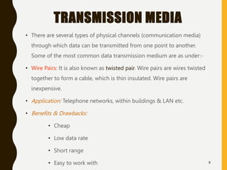 TRANSMISSION MEDIA
• There are several types of physical channels (communication media)
through which data can be transmitted from one point to another.
Some of the most common data transmission medium are as under:-
• Wire Pairs: It is also known as twisted pair. Wire pairs are wires twisted
together to form a cable, which is thin insulated. Wire pairs are
inexpensive.
• Application: Telephone networks, within buildings & LAN etc.
• Benefits & Drawbacks:
• Cheap
• Low data rate
• Short range
• Easy to work with 9
 