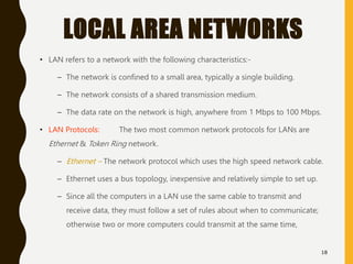 LOCAL AREA NETWORKS
• LAN refers to a network with the following characteristics:-
– The network is confined to a small ar...