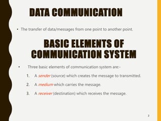 DATA COMMUNICATION
• The transfer of data/messages from one point to another point.
2
BASIC ELEMENTS OF
COMMUNICATION SYST...