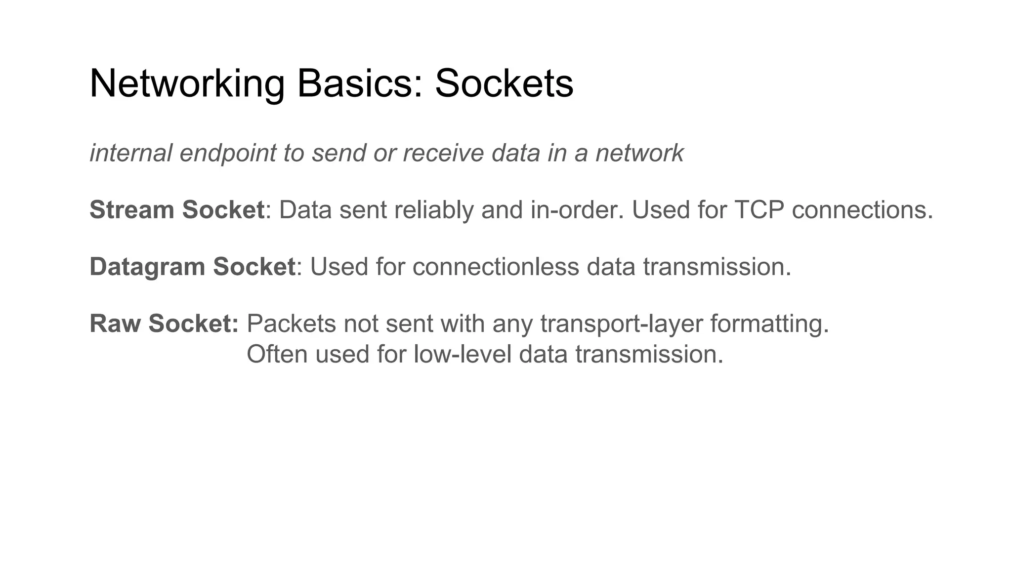 Networking Basics: Sockets
internal endpoint to send or receive data in a network
Stream Socket: Data sent reliably and in-order. Used for TCP connections.
Datagram Socket: Used for connectionless data transmission.
Raw Socket: Packets not sent with any transport-layer formatting.
Often used for low-level data transmission.
 